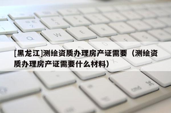 [黑龍江]測繪資質辦理房產證需要（測繪資質辦理房產證需要什么材料）