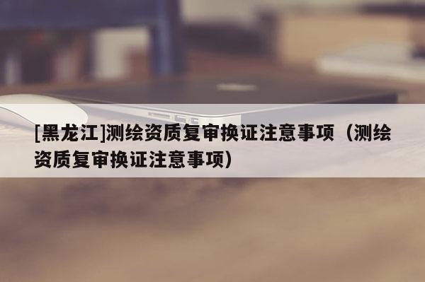 [黑龍江]測繪資質復審換證注意事項（測繪資質復審換證注意事項）