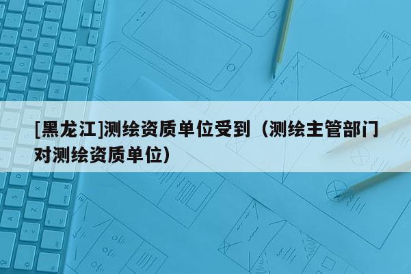 [黑龍江]測繪資質單位受到（測繪主管部門對測繪資質單位）