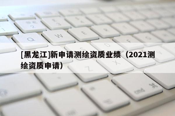 [黑龍江]新申請測繪資質業績（2021測繪資質申請）