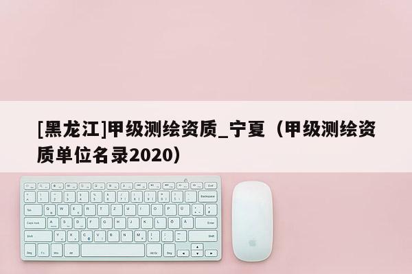 [黑龍江]甲級測繪資質_寧夏（甲級測繪資質單位名錄2020）