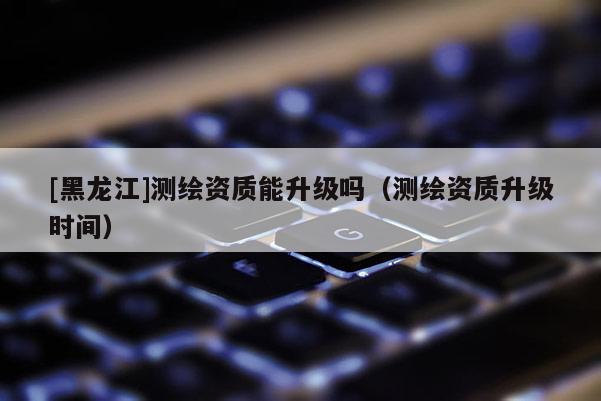[黑龍江]測繪資質能升級嗎（測繪資質升級時間）