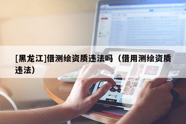 [黑龍江]借測繪資質違法嗎（借用測繪資質違法）