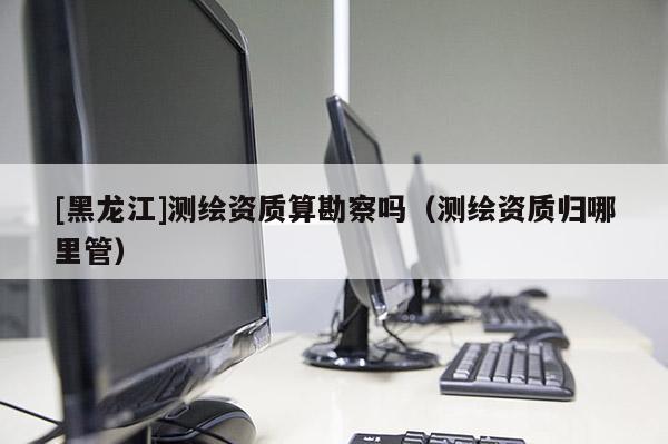 [黑龍江]測繪資質算勘察嗎（測繪資質歸哪里管）