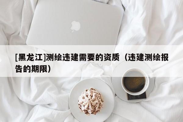 [黑龍江]測繪違建需要的資質（違建測繪報告的期限）