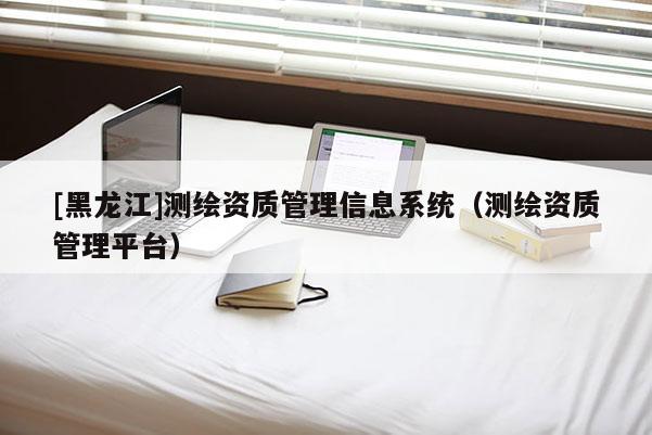 [黑龍江]測繪資質管理信息系統（測繪資質管理平臺）