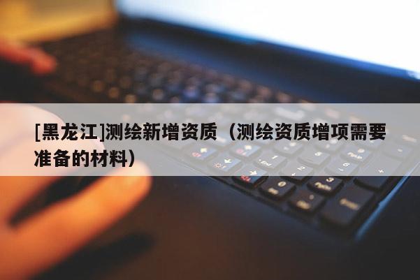 [黑龍江]測繪新增資質（測繪資質增項需要準備的材料）