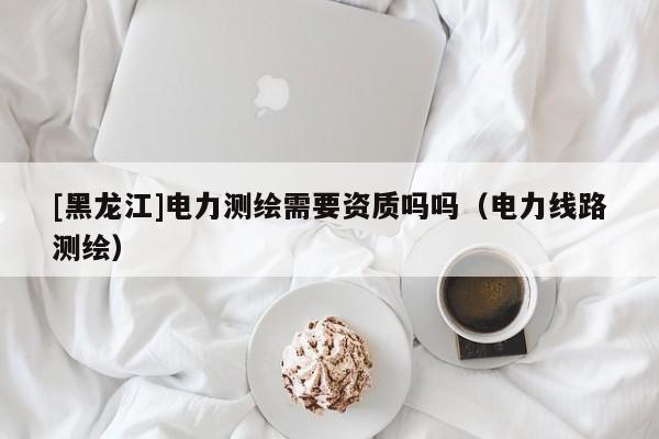[黑龍江]電力測繪需要資質嗎嗎（電力線路測繪）