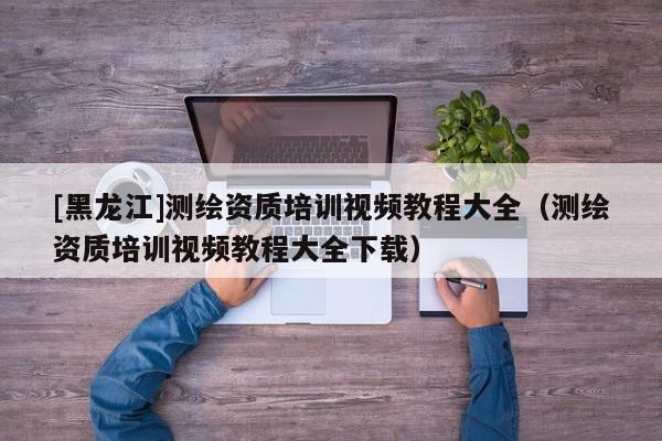 [黑龍江]測繪資質培訓視頻教程大全（測繪資質培訓視頻教程大全下載）