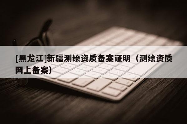 [黑龍江]新疆測繪資質備案證明（測繪資質網上備案）