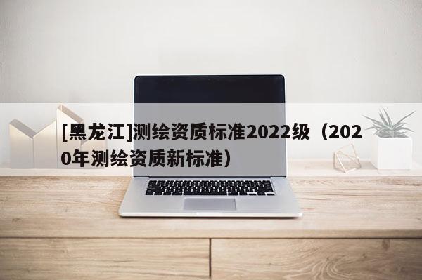 [黑龍江]測繪資質標準2022級（2020年測繪資質新標準）