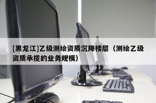 [黑龍江]乙級測繪資質沉降樓層（測繪乙級資質承攬的業務規模）
