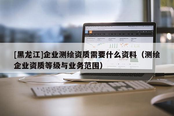 [黑龍江]企業測繪資質需要什么資料（測繪企業資質等級與業務范圍）