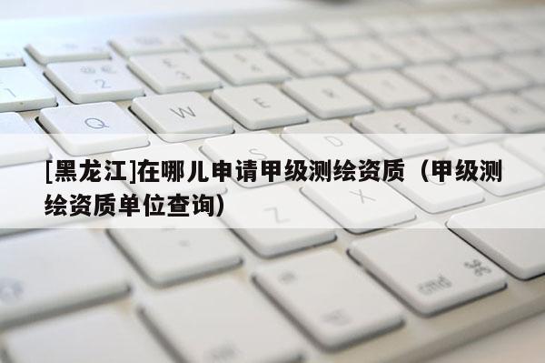 [黑龍江]在哪兒申請甲級測繪資質（甲級測繪資質單位查詢）