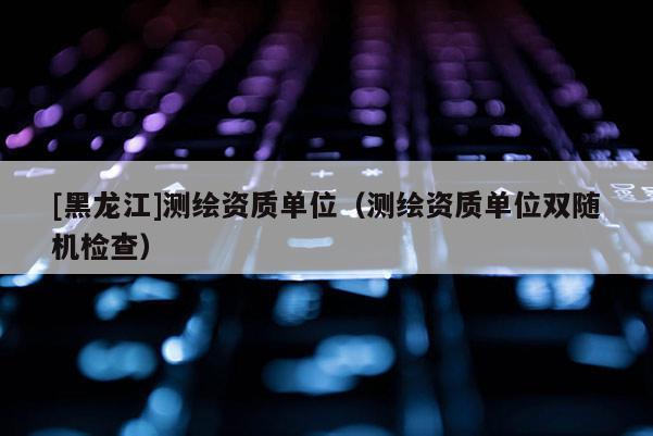 [黑龍江]測繪資質單位（測繪資質單位雙隨機檢查）