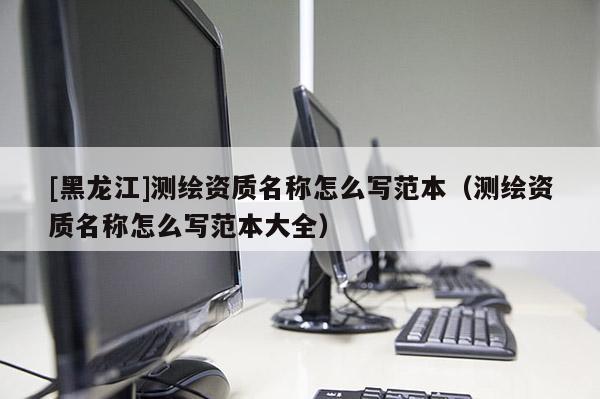 [黑龍江]測(cè)繪資質(zhì)名稱怎么寫(xiě)范本（測(cè)繪資質(zhì)名稱怎么寫(xiě)范本大全）