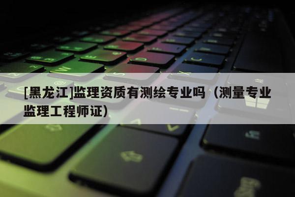 [黑龍江]監(jiān)理資質(zhì)有測(cè)繪專業(yè)嗎（測(cè)量專業(yè)監(jiān)理工程師證）