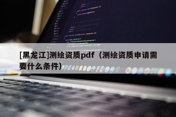 [黑龍江]測(cè)繪資質(zhì)pdf（測(cè)繪資質(zhì)申請(qǐng)需要什么條件）