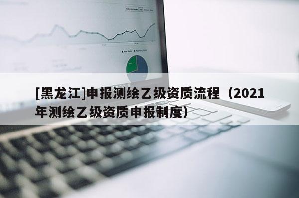 [黑龍江]申報(bào)測(cè)繪乙級(jí)資質(zhì)流程（2021年測(cè)繪乙級(jí)資質(zhì)申報(bào)制度）