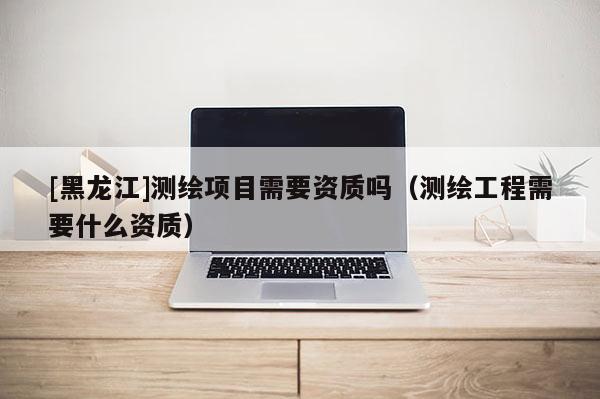 [黑龍江]測(cè)繪項(xiàng)目需要資質(zhì)嗎（測(cè)繪工程需要什么資質(zhì)）