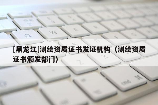 [黑龍江]測繪資質(zhì)證書發(fā)證機構(gòu)（測繪資質(zhì)證書頒發(fā)部門）