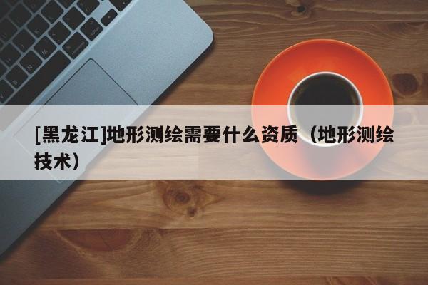 [黑龍江]地形測繪需要什么資質(zhì)（地形測繪技術(shù)）