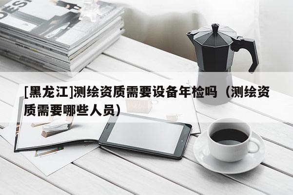 [黑龍江]測繪資質需要設備年檢嗎（測繪資質需要哪些人員）