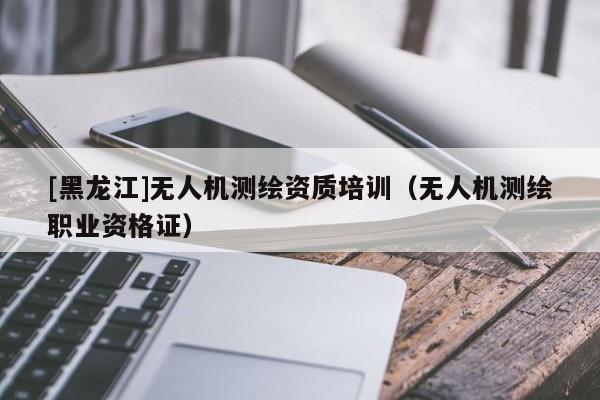 [黑龍江]無人機測繪資質培訓（無人機測繪職業資格證）