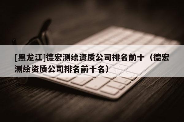 [黑龍江]德宏測繪資質公司排名前十（德宏測繪資質公司排名前十名）