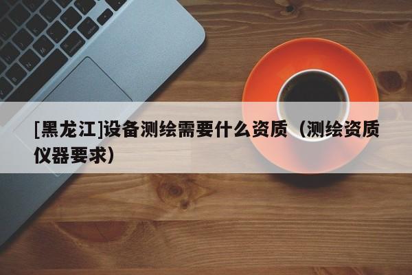 [黑龍江]設備測繪需要什么資質(zhì)（測繪資質(zhì)儀器要求）