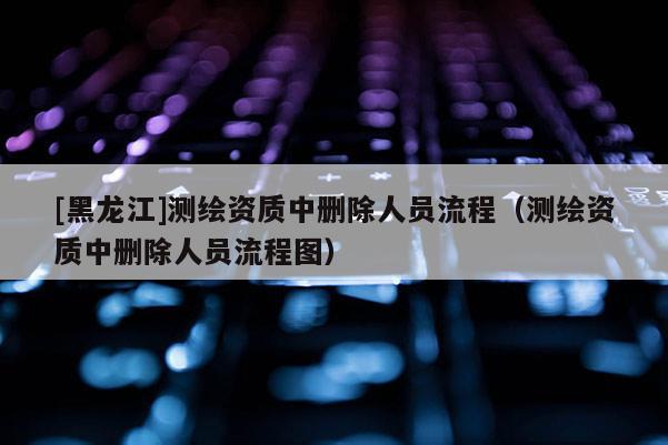 [黑龍江]測繪資質(zhì)中刪除人員流程（測繪資質(zhì)中刪除人員流程圖）