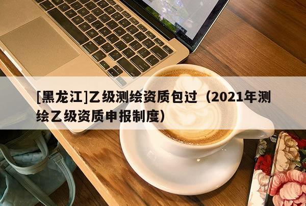 [黑龍江]乙級(jí)測(cè)繪資質(zhì)包過(guò)（2021年測(cè)繪乙級(jí)資質(zhì)申報(bào)制度）
