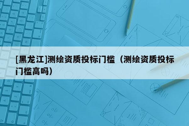 [黑龍江]測(cè)繪資質(zhì)投標(biāo)門(mén)檻（測(cè)繪資質(zhì)投標(biāo)門(mén)檻高嗎）