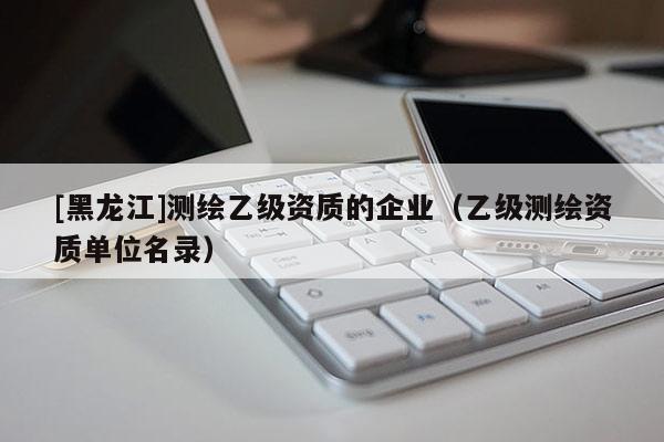 [黑龍江]測(cè)繪乙級(jí)資質(zhì)的企業(yè)（乙級(jí)測(cè)繪資質(zhì)單位名錄）