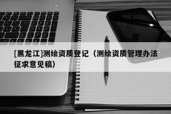 [黑龍江]測(cè)繪資質(zhì)登記（測(cè)繪資質(zhì)管理辦法征求意見(jiàn)稿）