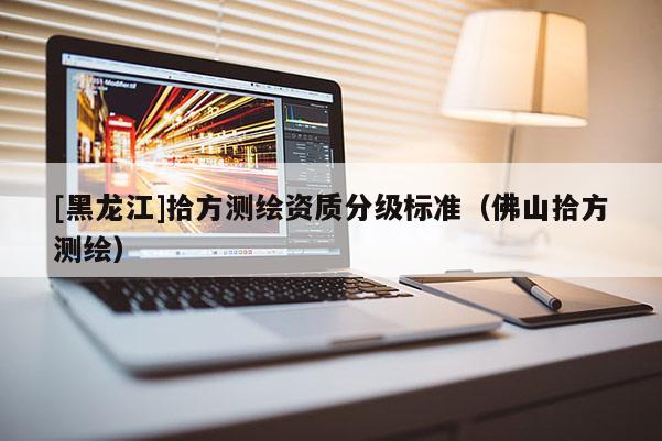 [黑龍江]拾方測繪資質分級標準（佛山拾方測繪）