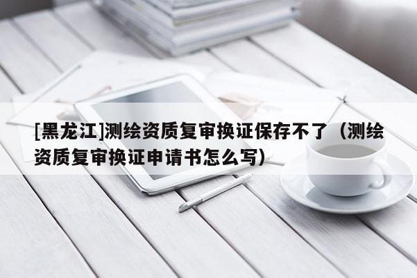 [黑龍江]測繪資質復審換證保存不了（測繪資質復審換證申請書怎么寫）