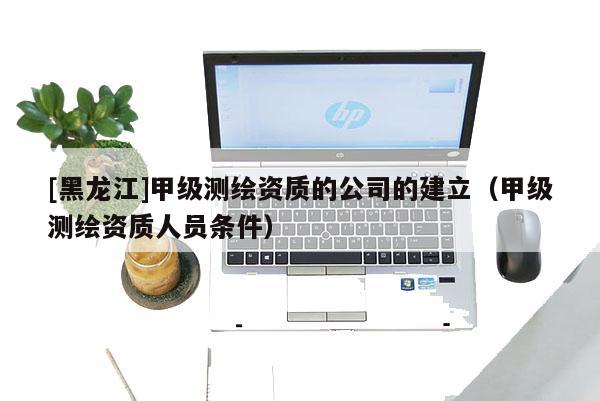 [黑龍江]甲級測繪資質的公司的建立（甲級測繪資質人員條件）