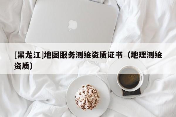 [黑龍江]地圖服務測繪資質證書（地理測繪資質）