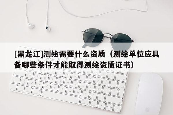 [黑龍江]測繪需要什么資質（測繪單位應具備哪些條件才能取得測繪資質證書）