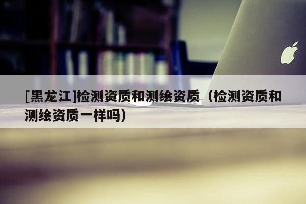 [黑龍江]檢測資質和測繪資質（檢測資質和測繪資質一樣嗎）