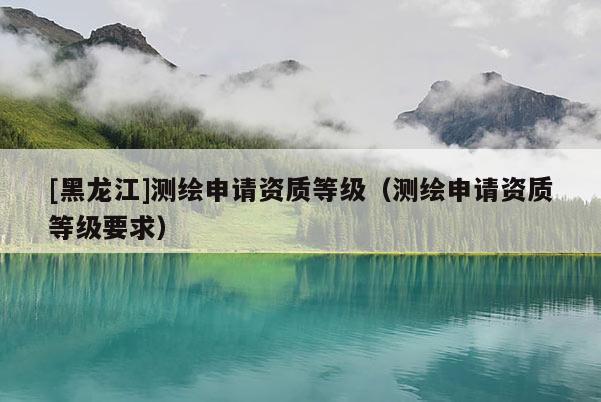 [黑龍江]測繪申請資質等級（測繪申請資質等級要求）