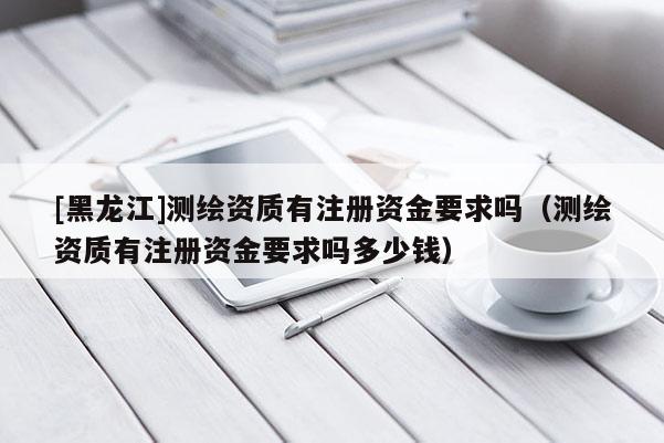 [黑龍江]測繪資質有注冊資金要求嗎（測繪資質有注冊資金要求嗎多少錢）