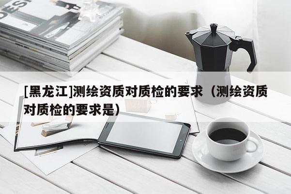 [黑龍江]測繪資質對質檢的要求（測繪資質對質檢的要求是）
