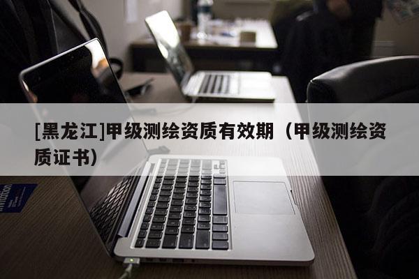 [黑龍江]甲級(jí)測(cè)繪資質(zhì)有效期（甲級(jí)測(cè)繪資質(zhì)證書(shū)）