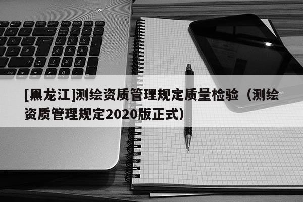 [黑龍江]測繪資質(zhì)管理規(guī)定質(zhì)量檢驗（測繪資質(zhì)管理規(guī)定2020版正式）