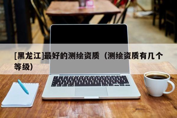 [黑龍江]最好的測繪資質(zhì)（測繪資質(zhì)有幾個等級）