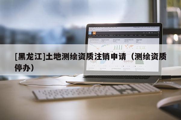 [黑龍江]土地測繪資質(zhì)注銷申請（測繪資質(zhì)停辦）