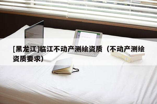 [黑龍江]臨江不動產(chǎn)測繪資質(zhì)（不動產(chǎn)測繪資質(zhì)要求）