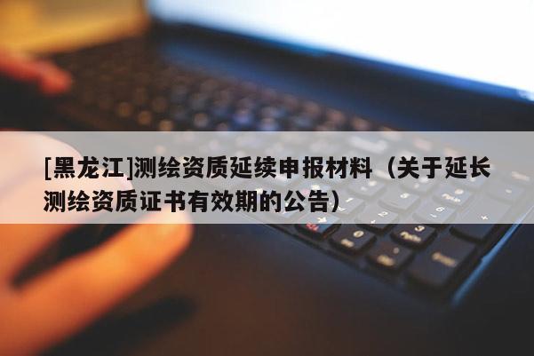 [黑龍江]測繪資質(zhì)延續(xù)申報材料（關(guān)于延長測繪資質(zhì)證書有效期的公告）